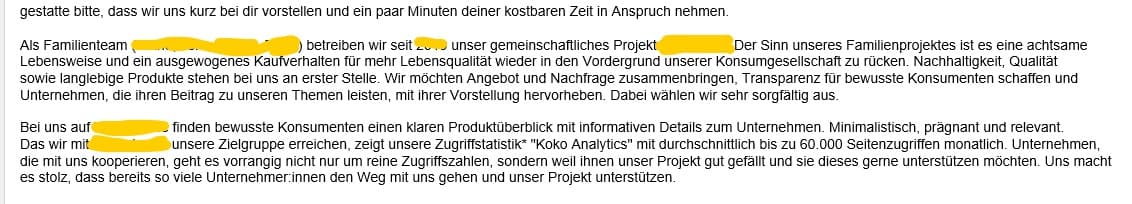 gestatte bitte, dass wir uns kurz bei dir vorstellen und ein paar Minuten deiner kostbaren Zeit in Anspruch nehmen.   Als Familienteam betreiben wir seit [Jahreszahl] unser gemeinschaftliches Projekt [XYZ-Name-geändert]. Der Sinn unseres Familienprojektes ist es eine achtsame  Lebensweise und ein ausgewogenes Kaufverhalten für mehr Lebensqualität wieder in den Vordergrund unserer Konsumgesellschaft zu rücken. Nachhaltigkeit, Qualität sowie langlebige Produkte stehen bei uns an erster Stelle. Wir möchten Angebot und Nachfrage zusammenbringen, Transparenz für bewusste Konsumenten schaffen und  Unternehmen, die ihren Beitrag zu unseren Themen leisten, mit ihrer Vorstellung hervorheben. Dabei wählen wir sehr sorgfältig aus.    Bei uns auf [XYZ-Name-geändert] finden bewusste Konsumenten einen klaren Produktüberblick mit informativen Details zum Unternehmen. Minimalistisch, prägnant und relevant.  Das wir mit [XYZ-Name-geändert] unsere Zielgruppe erreichen, zeigt unsere Zugriffstatistik* "Koko Analytics" mit durchschnittlich bis zu 60.000 Seitenzugriffen monatlich. Unternehmen,  die mit uns kooperieren, geht es vorrangig nicht nur um reine Zugriffszahlen, sondern weil ihnen unser Projekt gut gefällt und sie dieses gerne unterstützen möchten. Uns macht  es stolz, dass bereits so viele Unternehmer:innen den Weg mit uns gehen und unser Projekt unterstützen.